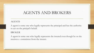 AGENTS AND BROKERS
AGENTS
A agent is some one who legally represents the principal and has the authority
to act on the pricipal’s behalf.
BROKER
A agent in some one who legally represents the insured even though he or she
receives a commision from the insurer.
 