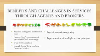 BENEFITS AND CHALLENGES IN SERVICES
THROUGH AGENTS AND BROKERS
• Reduced selling and distribution
costs
• Intermediary’s possession of
special skills and knowledge
• Wide representation
• Knowledge of local markets •
Customer choice
• Loss of control over pricing
• Representation of multiple service principals
 