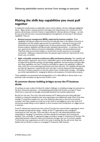 Delivering stakeholder-centric services: from strategy to execution                                           10




Making the shift: key capabilities you must pull
together
In making the transformation to stakeholder-centric service delivery, the four challenges highlighted
above – legacy systems, existing incentives and targets, lack of governance over investment in new
systems and processes, and lack of clarity in responsibility for ultimate delivery of change – can only
be overcome with the smart, connected development and application of some key IT and business
capabilities. They are:

   Business process management (BPM), supported by business analytics. These
    capabilities will help you analyse the work that currently gets done in the delivery of services to
    stakeholders; and then analyse opportunities for improvement – drawing out how this work
    should best be executed and managed as part of end-to-end processes. A pair of BPM and
    business analytics capabilities will help you plan calculated improvements – to eliminate risk and
    cost, speed service delivery and improve stakeholder satisfaction with personalised services.
    They‟ll also help you prioritise changes in a world where overall resources are increasingly
    constrained – helping you understand where the greatest opportunities for improvement, at the
    lowest cost, are located.

   Agile, actionable enterprise architecture (EA) and business planning. This capability will
    help you build a „big picture‟ view of how a stakeholder-centric service delivery strategy needs to
    be supported by particular business and technology capabilities, how key business processes align
    with those capabilities, and how IT should be marshalled to support the capabilities in different
    ways, within the current operating and financial constraints that exist. This capability will also help
    you take the „big picture‟ created by EA work and make it real, by setting and enforcing policies
    that drive IT project investment to meet the needs of your transformation strategy – and helping
    you clarify responsibilities for managing the delivery and acceptance of transformation projects.
These capabilities are intertwined and interdependent so it‟s a little difficult to discuss them in any
particular order, but below we dig into each of them in turn.

A common theme: building bridges across the IT-business
divide
It‟s perhaps too easy to place the blame for today‟s challenges in translating strategy into execution at
the door of business executives – and sympathising exclusively with the poor, put-upon IT teams
which have to cope with increasingly unreasonable demands from business departments.
But this isn‟t the case. The truth is that both business and IT departments have historically been
complicit in creating the headaches that many organisations are saddled with today. Much of the time,
strategic IT investment mistakes turn out to be masked by what seem at the time to be tactical
successes. And these mistakes are made not as the result of real negligence, but as the result of IT
and business people failing to work together to drive consensus that consideration of a bigger picture
is necessary.
As the IT industry has matured over time, and as IT practice has matured within organisations, we‟ve
seen attitudes and approaches change – slowly. At first, IT organisations were managing IT
investments for their own sake. There was little in the way of a real relationship between those
responsible for managing IT investments, and those making the investments (and receiving the
benefits). Then, eventually, IT organisations began working to manage IT investments for business. The
relationship between investment makers and investment managers was one of customer-supplier.
Truth be told, most organisations are still in this mode of working. But this will not do. Now, the
baseline that we all have to aspire to is managing IT investments within business.




© MWD Advisors 2011
 