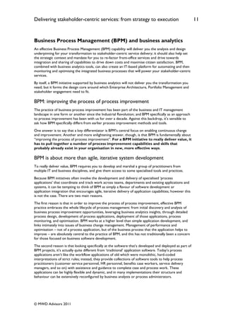 Delivering stakeholder-centric services: from strategy to execution                                           11


Business Process Management (BPM) and business analytics
An effective Business Process Management (BPM) capability will deliver you the analysis and design
underpinning for your transformation to stakeholder-centric service delivery; it should also help set
the strategic context and mandate for you to re-factor front-office services and drive towards
integration and sharing of capabilities to drive down costs and maximise citizen satisfaction. BPM,
combined with business analytics tools, can also create an IT-based platform for automating and then
monitoring and optimising the integrated business processes that will power your stakeholder-centric
services.
By itself, a BPM initiative supported by business analytics will not deliver you the transformation you
need; but it forms the design core around which Enterprise Architecture, Portfolio Management and
stakeholder engagement need to fit.

BPM: improving the process of process improvement
The practice of business process improvement has been part of the business and IT management
landscape in one form or another since the Industrial Revolution; and BPM specifically as an approach
to process improvement has been with us for over a decade. Against this backdrop, it‟s sensible to
ask how BPM specifically differs from earlier process improvement methods and tools.
One answer is to say that a key differentiator is BPM‟s central focus on enabling continuous change
and improvement. Another and more enlightening answer, though, is that BPM is fundamentally about
“improving the process of process improvement”. For a BPM initiative to really deliver value, it
has to pull together a number of process improvement capabilities and skills that
probably already exist in your organisation in new, more effective ways.

BPM is about more than agile, iterative system development
To really deliver value, BPM requires you to develop and marshal a group of practitioners from
multiple IT and business disciplines, and give them access to some specialised tools and practices.
Because BPM initiatives often involve the development and delivery of specialised „process
applications‟ that coordinate and track work across teams, departments and existing applications and
systems, it can be tempting to think of BPM as simply a flavour of software development or
application integration that encourages agile, iterative delivery of application capabilities; however this
is not the case. There are two main reasons.
The first reason is that in order to improve the process of process improvement, effective BPM
practice embraces the whole lifecycle of process management: from initial discovery and analysis of
business process improvement opportunities, leveraging business analytics insights, through detailed
process design, development of process applications, deployment of those applications, process
monitoring, and optimisation. BPM works at a higher level than simple application development, and
links intimately into issues of business change management. Management of performance and
optimisation – not of a process application, but of the business process that the application helps to
improve – are absolutely central to the practice of BPM, and this has not traditionally been a concern
for those focused on business software development.
The second reason is that looking specifically at the software that‟s developed and deployed as part of
BPM projects, it‟s actually quite different from „traditional‟ application software. Today‟s process
applications aren‟t like the workflow applications of old which were monolithic, hard-coded
interpretations of strict rules; instead, they provide collections of software tools to help process
practitioners (customer service personnel, HR personnel, benefits case workers, service delivery
managers, and so on) with assistance and guidance to complete case and process work. These
applications can be highly flexible and dynamic, and in many implementations their structure and
behaviour can be extensively reconfigured by business analysts or process administrators.




© MWD Advisors 2011
 