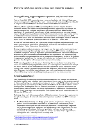 Delivering stakeholder-centric services: from strategy to execution                                        12


Driving efficiency, supporting service promises and personalisation
Much of the available BPM research literature – driven perhaps by the high visibility of the process
improvement approaches of Six Sigma4 and Lean5 – focuses primarily on process efficiency and quality
as being the sources of BPM‟s value. However there‟s more to BPM‟s value than that.
Of course, effective application of BPM, supported by effective business analytics, does drive
operational efficiency and quality – and thus enables public sector organisations to pull people and
systems together across traditional boundaries to efficiently and effectively deliver services to
stakeholders. By providing tools and techniques to help organisations discover current processes,
measure their performance, analyse opportunities for improvement, prioritise opportunities bearing
in mind cost and resource constraints, and then standardise or even automate processes, BPM
initiatives can reduce waste and improve work efficiency – either increasing the amount of work that
a team can do, or enabling the same amount of work to be done with a smaller team.
BPM can also help public agencies take a step further, though, and enable organisations to make clear
service commitments to stakeholders; and also deliver services with unprecedented levels of
personalisation – „taking the service to the stakeholder‟.
By integrating disparate business systems, improving the way that teams work, reducing latency, and
making it easier to change the way that processes are carried out, BPM initiatives provide great
foundations for agencies looking to improve the speed with which services are created and deployed.
By introducing performance measurement frameworks, BPM initiatives can also create supporting
environments for organisations wanting to drive satisfaction and transparency by offering services that
have guaranteed quality levels – for example, offering (in the case of a hypothetical benefits office) a
guarantee that all enquiries will receive an initial response within one day.
A BPM technology platform will also capture the identity of every stakeholder interacting with a
service and make that an integral part of the context of a business process instance or case. Through
this feature, agencies receive the ability to mix-and-match stakeholder service interactions across
channels (web, call centre, physical branch offices), case work teams, team locations and worker
shifts. This means that individual stakeholders can make much more flexible choices about when,
where and how they interact with public agencies; they experience true customer service.

Critical success factors
Many organisations pursue business process improvement exercises with the tools and approaches
that they‟ve used for years: indeed our own research shows that the majority of organisations are still
in this mode of working. In a recent major market survey carried out by MWD Advisors, for example,
the vast majority of respondents (over 90%) cited tools like Microsoft PowerPoint and Visio as their
primary process modelling tools; and cite „traditional‟ approaches to application development and
delivery as being the principal ways that process improvements are implemented. There‟s no doubt
that you can still get process improvements using these tools and approaches: but you won‟t get the
full value that BPM can offer.
Technology alone won‟t deliver you an effective BPM implementation. However there are things that
the right technology can do which will make delivering business value from your BPM work much
easier:

      A collaborative discovery and design space. A shared, easy-to-access and easy-to-use
       graphical environment that BPM stakeholders of all skill levels can use to explore process
       problems and opportunities, and link them to the organisation‟s strategic context is a valuable
       tool for boosting stakeholder engagement and helping to ensure and maintain buy-in. The best
       tools place graphical models at the heart of specification work, and as well as providing
       requirements documentation, these models also form the foundation for the logic within the
       running system that‟s eventually created to manage work.

4
    http://asq.org/learn-about-quality/six-sigma/overview/overview.html
5
    http://asq.org/learn-about-quality/lean/overview/overview.html


© MWD Advisors 2011
 