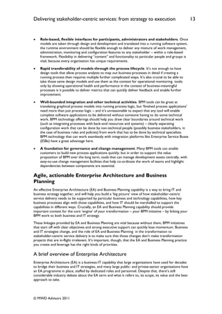 Delivering stakeholder-centric services: from strategy to execution                                          13


   Role-based, flexible interfaces for participants, administrators and stakeholders. Once
    models are taken through design and development and translated into a running software system,
    the runtime environment should be flexible enough to deliver any mixture of work management,
    administration, monitoring and configuration features to any stakeholder – within a role-based
    framework. Flexibility in delivering “content” and functionality to particular people and groups is
    vital, because every organisation has unique requirements.

   Rapid transferability of models through the process lifecycle. It‟s not enough to have
    design tools that allow process analysts to map out business processes in detail if creating a
    running process then requires multiple further complicated steps. It‟s also crucial to be able to
    take those same design models and use them as the context for operational monitoring tools:
    only by showing operational health and performance in the context of business-meaningful
    processes is it possible to deliver metrics that can quickly deliver feedback and enable further
    improvement.

   Well-bounded integration and other technical activities. BPM tools can be great at
    translating graphical process models into running process logic, but „finished process applications‟
    need more than just process logic – and it‟s unreasonable to expect that any tool will enable
    complete software applications to be delivered without someone having to do some technical
    work. BPM technology offerings should help you draw clear boundaries around technical work
    (such as integrating processes with back-end resources and systems) – clearly separating
    configuration work that can be done by non-technical people (possibly business stakeholders, in
    the case of business rules and policies) from work that has to be done by technical specialists.
    BPM technology that can work seamlessly with integration platforms like Enterprise Service Buses
    (ESBs) have a great advantage here.

   A foundation for governance and change management. Many BPM tools can enable
    customers to build new process applications quickly; but in order to support the value
    proposition of BPM over the long term, tools that can manage development assets centrally, with
    easy-to-use change management facilities that help co-ordinate the work of teams and highlight
    dependencies between components are essential.

Agile, actionable Enterprise Architecture and Business
Planning
An effective Enterprise Architecture (EA) and Business Planning capability is a way to bring IT and
business strategy together, and will help you build a „big picture‟ view of how stakeholder-centric
service delivery needs to be supported by particular business and technology capabilities, how key
business processes align with those capabilities, and how IT should be marshalled to support the
capabilities in different ways. Crucially, an EA and Business Planning capability should provide
important context for the core „engine‟ of your transformation – your BPM initiative – by linking your
BPM work to both business and IT strategy.
These linkages provided by EA and Business Planning are vital because without them, BPM initiatives
that start off with clear objectives and strong executive support can quickly lose momentum. Business
and IT strategies change, and the role of EA and Business Planning in the transformation to
stakeholder-centric service delivery is to make sure that those changes don‟t make transformation
projects that are in-flight irrelevant. It‟s important, though, that the EA and Business Planning practice
you create and leverage has the right kinds of priorities.

A brief overview of Enterprise Architecture
Enterprise Architecture (EA) is a business-IT capability that large organisations have used for decades
to bridge their business and IT strategies, and many large public- and private-sector organisations have
an EA programme in place, staffed by dedicated roles and personnel. Despite that, there‟s still
considerable industry debate about the EA term and what it refers to, its scope, its value and the best
approach to take.




© MWD Advisors 2011
 