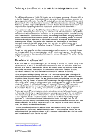 Delivering stakeholder-centric services: from strategy to execution                                                  14


The US National Institutes of Health (NIH) makes one of the clearest attempts at a definition of EA to
be found in the public sector: “Enterprise architecture is a comprehensive framework used to manage and
align an organization's Information Technology (IT) assets, people, operations, and projects with its operational
characteristics. In other words, the enterprise architecture defines how information and technology will support
the business operations and provide benefit for the business. It illustrates the organization’s core mission, each
component critical to performing that mission, and how each of these components is interrelated.”
Most practitioners today agree that EA isn‟t purely an architecture activity focused on the planning of
IT systems, but an activity that seeks to map and connect models of business activities and capabilities
with definitions of essential enterprise information and IT systems and capabilities. Generally speaking,
today‟s EA frameworks (specifications for carrying out modelling work and for classifying and relating
models) have also coalesced around four different types or levels of modelling: business architecture,
information architecture, application architecture and technology architecture. Although different
organisations use different frameworks, and a sizeable portion use some kind of „home-baked‟
framework; however in the public sector we see more and more firm guidance on the use of
particular frameworks (the use of the Federal Enterprise Architecture Framework, FEAF 6, is a good
example).
There is one major area of practical uncertainty that‟s separate from a choice of framework, though,
and simply put it boils down to a short question: with EA, what‟s more important – the deliverable
artefacts (the models) or the process by which you arrive at those deliverables? This is where the idea
of „Agile EA‟ comes in.

The value of an agile approach
At the dawn of EA as a recognised discipline, the vast majority of research and practical activity in the
area was focused on the act of documentation – the creation of static and stand-alone models that
described „as-is‟ states of collections of IT systems, and perhaps models that described „to-be‟ states
based on EA practitioners‟ understanding of transformation programmes. This kind of activity
represents a sizeable portion of the EA work still that‟s done in the public sector today.
This is perhaps not entirely surprising, given that EA as a discipline originally grew from large-scale
software engineering methodologies that were popular in the 1970s and 1980s – when business and
technology change happened at a pace that was glacial compared to that of today. In the last few years
it‟s become clear that the pace of business and IT change means that a documentation-focused EA
effort – where what‟s measured and appreciated is the completeness of the models as descriptions of
enterprise IT estates – is unlikely to add very much value at all. The danger of EA irrelevance is
compounded by the fact that when EA teams focus exclusively on the quality and completeness of
documentation, they can end up working in insular teams, isolated from other groups.
An agile approach to EA turns this documentation-focused approach on its head, and sees the process
of discovering and analysing an organisation‟s structure, strategy, dynamics, priorities and capabilities –
when it‟s done through discussion with internal and external stakeholders, rather than in isolation –
as more important than the completeness of the ultimate record of that understanding. In agile
approaches to EA it‟s conversations with stakeholders that are the focus; Agile EA is first and
foremost a process of learning from and influencing stakeholders to make better decisions about their
planned investments and projects. It‟s particularly critical in the public sector because of the wide
variety and diversity of stakeholders that exist.
Of course models and presentations of those models are a key tool in having those all-important
conversations with stakeholders (every conversation needs a common language, after all), and the
models help provide that important context for BPM and other transformation work; but the models
are a means to an end rather than the end itself.




6
    www.cio.gov/documents/fedarch1.pdf


© MWD Advisors 2011
 