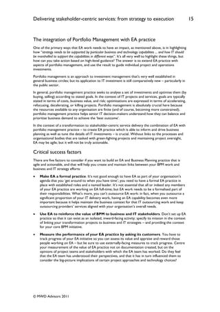 Delivering stakeholder-centric services: from strategy to execution                                               15


The integration of Portfolio Management with EA practice
One of the primary ways that EA work needs to have an impact, as mentioned above, is in highlighting
how “strategy needs to be supported by particular business and technology capabilities ... and how IT should
be marshalled to support the capabilities in different ways”. It‟s all very well to highlight these things, but
how can you take action based on high-level guidance? The answer is to extend EA practice with
aspects of portfolio management, and use the result to guide individual project and operations
investments.
Portfolio management is an approach to investment management that‟s very well established in
general business circles; but its application to IT investment is still comparatively new – particularly in
the public sector.
In general, portfolio management practice seeks to analyse a set of investments and optimise them (by
buying, selling) according to stated goals. In the context of IT projects and services, goals are typically
stated in terms of costs, business value, and risk; optimisations are expressed in terms of accelerating,
refocusing, decelerating, or killing projects. Portfolio management is absolutely crucial here because
the resources available to any organisation are finite (and of course, becoming more constrained);
portfolio management practice helps senior IT decision-makers understand how they can balance and
prioritise business demand to achieve the „best outcome‟.
In the context of a transformation to stakeholder-centric service delivery the combination of EA with
portfolio management practice – to create EA practice which is able to inform and drive business
planning as well as tune the details of IT investments – is crucial. Without links to the processes and
organisational bodies that are tasked with green-lighting projects and maintaining project oversight,
EA may be agile; but it will not be truly actionable.

Critical success factors
There are five factors to consider if you want to build an EA and Business Planning practice that is
agile and actionable, and that will help you create and maintain links between your BPM work and
business and IT strategy efforts:

   Make EA a formal practice. It‟s not good enough to have EA as part of your organisation‟s
    agenda that you „get around to when you have time‟; you need to have a formal EA practice in
    place with established roles and a named leader. It‟s not essential that all or indeed any members
    of your EA practice are working on EA full-time; but EA work needs to be a formalised part of
    their responsibilities. What‟s more, you can‟t outsource EA work: in fact, when you outsource a
    significant proportion of your IT delivery work, having an EA capability becomes even more
    important because it helps maintain the business context for that IT outsourcing work and keep
    outsourcing providers‟ services aligned with your organisation‟s overall needs.

   Use EA to reinforce the value of BPM to business and IT stakeholders. Don‟t set up EA
    practice so that it can exist as an isolated, inward-facing activity: specify its mission in the context
    of linking your transformation projects to business and IT strategies – and providing the context
    for your core BPM initiative.

   Measure the performance of your EA practice by asking its customers. You have to
    track progress of your EA initiative so you can assess its value and appraise and reward those
    people working on EA – but be sure to use externally-facing measures to track progress. Centre
    your measurement of the value of EA practice not on documentation created, but on the
    opinions of project teams and stakeholders with which the EA team has worked. Do they feel
    that the EA team has understood their perspectives, and that it has in turn influenced them to
    consider the big-picture implications of certain project approaches and technology choices?




© MWD Advisors 2011
 