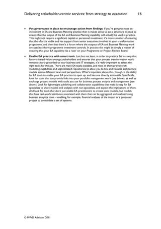 Delivering stakeholder-centric services: from strategy to execution                                         16


   Put governance in place to encourage action from findings. If you‟re going to make an
    investment in EA and Business Planning practice then it makes sense to put a structure in place to
    ensure that the output of the EA and Business Planning capability will actually be used in practice.
    This might not require a significant capital or personnel investment; it‟s more a matter of ensuring
    that the effort is visible and has support from senior executives involved in your transformation
    programme, and then that there‟s a forum where the outputs of EA and Business Planning work
    are used to inform programme investment controls. In practice this might be simply a matter of
    ensuring that your EA capability has a „seat‟ on your Programme or Project Review Board.

   Enable EA practice with smart tools. Last but not least, in order to practice EA in a way that
    fosters shared vision amongst stakeholders and ensures that your process transformation work
    remains clearly grounded to your business and IT strategies, it‟s really important to select the
    right tools for the job. There are many EA tools available, and most of them provide rich
    modelling capabilities and sophisticated repositories to allow you to link and visualise architecture
    models across different views and perspectives. What‟s important above this, though, is the ability
    for EA tools to enable your EA practice to open up, and become directly actionable. Specifically,
    look for tools that can provide links into your portfolio management work (see below), as well as
    exchange process models with tools you use for business process analysis and management (see
    above). Look for lightweight publishing and collaboration capabilities that make it easy for EA
    specialists to share models and analyses with non-specialists, and explain the implications of them.
    And look for tools that don‟t just enable EA practitioners to create static models, but models
    that have real-world attributes associated with them that can be aggregated and analysed using
    business analytics tools – enabling, for example, financial analyses of the impact of a proposed
    project to consolidate a set of systems.




© MWD Advisors 2011
 
