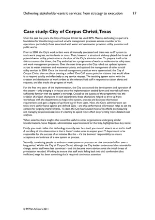 Delivering stakeholder-centric services: from strategy to execution                                           17




Case study: City of Corpus Christi, Texas
Over the past few years, the City of Corpus Christi has used IBM‟s Maximo technology as part of a
foundation for transforming asset and service management processes across a number of its
operations, particularly those associated with water and wastewater provision, utility provision and
public works.
Prior to 2000, the City‟s work orders were all manually processed and there was no IT system to
track work progress, service levels or costs. Then, however, a structural shakeup placed the threat of
potential water utility privatisation at the door of the City‟s administration. To prepare itself to be
able to counter this threat, the City embarked on a programme of work to modernise its utility asset
and work management processes. Over the next three years the City rolled out updated systems
across its water treatment and wastewater plants, and updated the management of other crucial
utility services in 2004. Once the internal management practices were systematised, the City of
Corpus Christi then set about creating a unified „One Call‟ access point for citizens that would allow
it to respond quickly and effectively to any service request. The resulting system assists with the
creation and distribution of work orders to the relevant field staff in response to citizen alerts and
requests, and also tracks the progress of work.
For the first two years of the implementation, the City outsourced the development and operation of
the system – only bringing it in-house once the implementation settled down and internal staff were
sufficiently familiar with the system‟s workings. Crucial to the success of the programme was the
creation of project champions in each department; these champions helped to drive up-front
workshops with the departments to help refine system, process and business information
requirements and gain a degree of up-front buy-in from users. Now, the City‟s administrators can
track work performance against pre-defined SLAs – and this performance information helps to set the
context for ongoing improvements. To date, the City has focused most of its efforts on measuring
and managing responsiveness; now it‟s starting to spend more effort on providing more detailed cost
analyses.
When asked to share insights that would be useful to other organisations undergoing similar
transformations, Steve Klepper, administrative superintendent for the City, highlighted two key items:
Firstly, you must realise that technology can only ever be a tool; you mustn‟t view it as an end in itself.
A corollary of this observation is that it doesn‟t make sense to expect your IT department to be
responsible for the success of an initiative like this – it‟s the business‟ responsibility to ensure
acceptance and embrace of a new system or process.
Secondly, convincing people to embrace a new system or process can take concerted effort over a
long period. Within the City of Corpus Christi, although the City leaders understood the rationale for
change, senior staff were less convinced – and this became more obvious once the initial threat of
privatization receded. Working to ensure that staff avoid falling back into old, comfortable (but
inefficient) ways has been something that‟s required continuous attention.




© MWD Advisors 2011
 