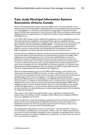 Delivering stakeholder-centric services: from strategy to execution                                          18




Case study: Municipal Information Systems
Association, Ontario, Canada
Ontario‟s Municipal Information Systems Association (MISA) is part of a national Canadian not-for-
profit association which brings together regional associations of municipal government representatives
and others engaged in, or interested in, the development and operation of municipal information
systems. MISA has been incorporated in Ontario since the 1970s. MISA runs industry conferences and
negotiates preferential supplier discounts on behalf of its members, as well as facilitating more specific
knowledge sharing.
In the 1990s, MISA members started a collaborative programme of work to develop best practices in
information and business modelling for municipal government agencies, specifically relating to
improving public asset and infrastructure management. After some years of work, the outcome of this
effort evolved into the Municipal Reference Model (MRM) – a comprehensive and sophisticated
catalogue of around 150 services commonly provided by municipalities that models mandates,
programs, outcomes, outputs and their inter-relationships from the perspective of citizens, which
helps municipalities more clearly understand the value that their own services provide.
In the past few years, following its extension to both the provincial and federal levels in Canada, this
work has been given a further boost because of increased pressure on government budgets. Now,
budget pressures are leading agencies to have to think about tradeoffs between services and
associated service levels. Understanding how services contribute to government mandates and
outcomes for citizens makes it much easier to make informed decisions about investment priorities –
or at least to ask informed questions about costs and benefits from the citizen‟s perspective. As a
result, many municipalities are now using the MRM as a foundation model for more rigorous service
planning and service-based budgeting; as well as continuing to use MRM to help provide investment
context for ongoing development and management of IT applications.
With the increased development and use of the MRM by MISA members, so the need for more
sophisticated tool support for MRM use has grown. As well as using MRM as a reference for their
own internal use, municipalities have become very interested in benchmarking their own services and
capabilities against those of other municipalities – from both cost and performance/results
perspectives. MISA members are now piloting the use of IBM Rational‟s System Architect, combined
with Lotus Quickr, as a platform for sharing models, metrics, contextual reports, best practices and
background documents, as well as carrying out and sharing benchmarking analyses. MRM‟s service
catalogue provides a common reference model for all this work. Now the ability to share strategic
and financial insights, based on a common business reference model and benchmarking database,
provides a foundation for advanced planning and evidence-based budgeting options that municipalities
can readily take advantage of.
When asked to share insights that would be useful to other organisations undergoing similar
transformations, Roy Wiseman, CIO for the Region of Peel in Ontario and a champion of MRM for
many years, highlighted two key items:
Firstly, be prepared for a long haul. Developing comprehensive business architecture models that are
going to be shared and used by groups of independent authorities can take a lot of effort over a
considerable timescale. You have to be prepared to „plant the seed‟ of the idea, and take time to
develop good levels of awareness within all stakeholder groups.
Secondly, getting the right people to commit to such a project – and stay committed – means you
have to develop a compelling answer to the question “what‟s in it for me?” When initiatives like this
start they‟re carried by enthusiastic individuals for whom the benefits are self-evident; but for them to
build over the long term and become embedded into an organisation, you need to hone your pitch so
that it‟s attractive to new audiences.




© MWD Advisors 2011
 