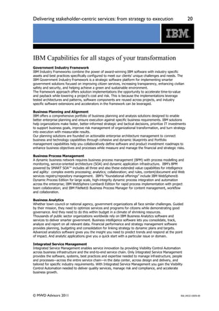 Delivering stakeholder-centric services: from strategy to execution                                           20




IBM Capabilities for all stages of your transformation
Government Industry Framework
IBM Industry Frameworks combine the power of award-winning IBM software with industry specific
assets and best practices specifically configured to meet our clients’ unique challenges and needs. The
IBM Government Industry Framework is a strategic software platform for implementing smarter
government solutions focused on improving citizen services, increasing transparency, enhancing civilian
safety and security, and helping achieve a green and sustainable environment.
The framework approach offers solution implementations the opportunity to accelerate time-to-value
and payback while lowering a project's cost and risk. This is because the implementations leverage
tested architectures and patterns, software components are reused across projects, and industry
specific software extensions and accelerators in the framework can be leveraged.

Business Planning and Alignment
IBM offers a comprehensive portfolio of business planning and analysis solutions designed to enable
better enterprise planning and ensure execution against specific business requirements. IBM solutions
help organizations make faster, better-informed strategic and tactical decisions, prioritize IT investments
to support business goals, improve risk management of organizational transformation, and turn strategy
into execution with measurable results.
Our planning solutions are founded on actionable enterprise architecture management to connect
business and technology capabilities through cohesive and dynamic blueprints and Portfolio
management capabilities help you collaboratively define software and product investment roadmaps to
enhance business objectives and processes while measure and manage the financial and strategic risks.

Business Process Management
A dynamic business network requires business process management (BPM) with process modelling and
monitoring, service-oriented architecture (SOA) and dynamic application infrastructure. IBM’s BPM
powered by SMART SOA™ includes all three and also these extended value capabilities for intelligence
and agility: complex events processing; analytics; collaboration; and rules, content/document and Web
services registry/repository management. IBM’s “foundational offerings” include IBM WebSphere®
Dynamic Process Edition for large scale, high-integrity dynamic process integration and automation
across the enterprise; IBM WebSphere Lombardi Edition for rapid process implementation with project
team collaboration; and IBM FileNet® Business Process Manager for content management, workflow
and collaboration.

Business Analytics
Whether town council or national agency, government organizations all face similar challenges. Guided
by their mission, they need to optimize services and programs for citizens while demonstrating good
governance. And they need to do this within budget in a climate of shrinking resources.
Thousands of public sector organizations worldwide rely on IBM Business Analytics software and
services to deliver smarter government. Business intelligence software lets you consolidate, track,
analyze and report on all relevant data. Financial performance and strategy management software
provides planning, budgeting and consolidation for linking strategy to dynamic plans and targets.
Advanced analytics software gives you the insight you need to predict trends and respond at the point
of impact. And analytic applications give you a quick start with a particular issue or domain.

Integrated Service Management
Integrated Service Management enables service innovation by providing Visibility Control Automation
across business infrastructure and the end-to-end service chain. Only Integrated Service Management
provides the software, systems, best practices and expertise needed to manage infrastructure, people
and processes—across the entire service chain—in the data center, across design and delivery, and
tailored for specific industry requirements. With Integrated Service Management you gain the Visibility
Control Automation needed to deliver quality services, manage risk and compliance, and accelerate
business growth.




© MWD Advisors 2011                                                                                    RAL14032-USEN-00
 