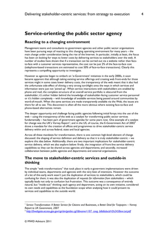 Delivering stakeholder-centric services: from strategy to execution                                            4




Service-orienting the public sector agency
Reacting to a changing environment
Management teams and consultants to government agencies and other public sector organisations
have been pursuing ways of reacting to this changing operating environment for many years – the
main change under consideration being the rise of the Internet. In particular, initially at least, the focus
has been on looking for ways to lower costs by delivering services to stakeholders over the web. A
number of studies have shown that if a transaction can be carried out via a website rather than face-
to-face with a customer services representative, the cost can be just 2% of the face-to-face cost
(telephone-based transactions are estimated to cost 50% of face-to-face transactions). Clearly this
represents a compelling opportunity to investigate.
However as agencies began to embark on „e-Government‟ initiatives in the early 2000s, it soon
became apparent that although taking existing service offerings and creating web front-ends for those
services might in some cases lower delivery costs, the transparency of the web meant that it also had
the unfortunate side-effect of shining a very strong torchlight onto the ways in which services and
information were just not „joined up‟. When service interactions with stakeholders are enabled by
phone and mail, the complete structure of an overall service portfolio is obscured from the
stakeholder; it‟s either hidden behind the knowledge of stakeholder-facing customer service personnel
or it‟s hidden completely – with knowledge of available services being passed around communities by
word-of-mouth. When the same services are made transparently available via the Web, the issues are
there for all to see. This disconnect is often all the more obvious where existing face-to-face and
phone-based alternatives remain.
The deeper opportunity and challenge facing public agencies following initial forays into the use of the
web – using the transparency of the web as a catalyst for transforming public sector services
fundamentally – has been part of government agendas for some years now. One example of a catalyst
for change was the UK‟s Varney Report1; and in the US, of course, the E-Government Act of 20022
drove a mandate for the creation of offices and programmes to drive stakeholder-centric service
delivery within and across federal, state and local agencies.
Across all these mandates for transformation, there is one common high-level element of change
discussed: the shaping of service definition and delivery so that it is truly stakeholder-centric – we
explore this idea below. Additionally, there are two important implications for stakeholder-centric
service delivery, which we also explore below: firstly, the integration of front-line service delivery
capabilities so they can be shared across agencies and departments; and secondly, increased
collaboration between public agencies and departments and external organisations.

The move to stakeholder-centric services and outside-in
thinking
The simple “web transformations” that took place in early e-goverment implementations were driven
by individual teams, departments and agencies with the very best of intentions. However the outcome
of a lot of this early work wasn‟t just the duplication of services to stakeholders, which could be
confusing for them; it was also the duplication of requests for information from stakeholders – which
typically leads not only to confusion but frustration. This outcome was a consequence of entirely
natural, but “inside-out” thinking: each agency and department, acting on its own initiative, considered
its own needs and capabilities as the foundation scope when analysing how it could present its
services and capabilities to the outside world.



1
  Service Transformation: A Better Service for Citizens and Businesses, a Better Deal for Taxpayers – Varney
Report to UK Government, 2007
2
  http://frwebgate.access.gpo.gov/cgi-bin/getdoc.cgi?dbname=107_cong_bills&docid=f:h2458enr.txt.pdf


© MWD Advisors 2011
 