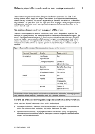 Delivering stakeholder-centric services: from strategy to execution                                             5


The move to re-imagine service delivery, taking the stakeholder‟s perspective and needs as the
starting point for service analysis and design, is the converse of the approach that‟s so often been
taken in the past. Increasingly this approach is referred to as the design and delivery of “stakeholder-
centric services”. Its importance is not tied 100% to the drive to deepen e-government commitments;
making services stakeholder-centric is a way of optimising cost and effort, regardless of the service
delivery channels used.

Co-ordinated service delivery in support of life events
The most commonly-explored aspect of stakeholder-centric service design efforts is perhaps the
definition of groups of services that need to be delivered in a highly co-ordinated way to support “life
events” shared by all citizens (such as birth, death) or most citizens (marriage, relocation). These life
events may lead to requirements for multiple services from government agencies, particularly if the
citizens in question are in receipt of benefit of some kind (unemployment, disability), which may in
many cases need to be delivered by separate agencies or departments. Figure 1 calls out a couple of
examples.

Figure 1: Example life events and their associated services and service owners


             Example life event           Service                      Department
             Relocation                   Local taxes                  Tax
                                          registration
                                          Change of address            Electoral
                                                                       administration
                                          Benefits                     Benefits (housing,
                                          registration                 child, etc)
                                          School enrolment             Education
             Death                        Notice                       Tax
                                          Notice                       Benefits
                                                                       (incapacity,
                                                                       housing, etc)
                                          Notice                       Electoral
                                                                       administration

An approach to service delivery which is co-ordinated around the needs of stakeholders quickly highlights how
deep integration between agencies – some central, some local – becomes paramount.

Beyond co-ordinated delivery: service personalisation and improvement
Other important tenets of stakeholder-centric service design include:

   Service personalisation – presenting services to stakeholders in ways and through channels that
    match their communication, accessibility and cultural preferences and needs.

   Open service improvement – displaying feedback from stakeholders openly, and aggregating
    feedback information to improve services; then openly communicating with stakeholders about
    changes and improvements made.




© MWD Advisors 2011
 