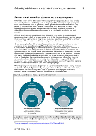 Delivering stakeholder-centric services: from strategy to execution                                                   6


Deeper use of shared services as a natural consequence
Stakeholder-centric service delivery sounds like a very attractive proposition, but as we‟ve already
seen yesterday‟s “inside-out” thinking – with each agency and department pursuing its own agenda
based purely on its own scope of operation – will not get us to a stakeholder-centric future. The
delivery of true stakeholder-centric services can only come about with, at the very least, a high
degree of co-ordination between agencies to ensure that relevant information – relating to
stakeholders‟ identities, addresses, entitlements and so on – is shared in an effective and timely
manner.
However where activities and capabilities need to be tightly co-ordinated across agencies and
departments, there are likely to be opportunities to go further than co-ordination – why not examine
these scenarios as opportunities to integrate and consolidate capabilities, creating “shared services”
units that can deliver one set of capabilities to multiple internal customers?
Of course, examples of the shift to back-office shared services delivery abound. However, most
examples so far are focused on sharing of finance, human resources and Information and
Communications Technology (ICT) infrastructure services – generic business support functions, in
other words. What we‟re talking about here is different: it‟s about the sharing of information and
application services that are core to how front-line services are delivered to stakeholders. This level
of intimacy and entanglement between shared capability and front-line service delivery is a significant
step beyond the kinds of back-office service sharing that we see across many governments, where
those services that are shared can be easily considered logically separate, at least, from front-line
service delivery. In the UK at the time of writing, open debate about a proposed “G-Cloud3”
infrastructure and a parallel “app store”, providing shared access to common IT capabilities, is placing
this topic under active consideration – but there is a long way to go.
What‟s happening here is a second, deeper wave of e-government transformation – moving from cost
avoidance “at the edge” of government by changing the basic mechanics of stakeholder interactions,
to fundamental cost restructuring “at the core” of government by changing the much deeper
mechanics of how capabilities are developed and delivered as front-line services.

Figure 2: A second wave of deeper e-goverment transformation




                           Service                                                Service
                        presentation                                           presentation

                                                                                Front-line
                          Front-line                                             service
                           service                                               delivery
                           delivery




                         Corporate                                              Corporate
                          services                                               services



               First-generation e-government                        Second-generation e-government
                  transformation: focus on                          transformation: focus on front-line
               service presentation, corporate                       service delivery sharing, external
                       service sharing                                         collaboration

A second wave of e-government transformation is now needed, to shift beyond transformation at the edge and
shared services in the back office (i.e. corporate functions) towards transformation / sharing in the front office.

3
    http://groups.google.com/group/cloudforum/msg/dc1b72e787ebeae3?pli=1


© MWD Advisors 2011
 