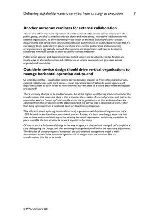 Delivering stakeholder-centric services: from strategy to execution                                          7


Another outcome: readiness for external collaboration
There‟s one other important implication of a shift to stakeholder-centric service-orientation of a
public agency, and that‟s a need to embrace closer and more timely, interactive collaboration with
external organisations, be they from the private sector or the third (voluntary/charity) sector.
Requirements that spring from service personalisation commitments as outlined above mean that it‟s
increasingly likely, particularly in countries where cross-sector partnerships and outsourcing
arrangements are aggressively pursued, that agencies and departments will have to be able to
collaborate with third parties in order to deliver services effectively.
Public sector agencies and departments have to find secure and structured, yet also flexible and
timely, ways to share information and collaborate on service case work and processes across
organisational boundaries.

Outside-in service design should drive vertical organisations to
manage horizontal operation end-to-end
So what does all this – stakeholder-centric service delivery, creation of front-office shared services,
external collaboration with third parties – mean in practical terms? What do public agencies and
departments have to do in order to move from the current state to a future state where these goals
are attained?
There are many changes to be made of course, but at the highest level the key characterisation of the
transformation that must take place is that it involves the creation of a set of practices and policies to
ensure that work is “joined up” horizontally across the organisation – so that end-to-end work is
optimised from the perspective of the stakeholder and the service that is delivered to them, rather
than being optimised from a functional, team or department perspective.
This shift isn‟t about replacing functional (vertical) organisation with horizontal organisation that‟s
100% focused on service-driven, end-to-end process. Rather, it‟s about overlaying a structure that
aims to drive end-to-end thinking on the existing functional organisation, and putting capabilities in
place to enable the two structures to work together in harmony.
Of course, such a fundamental change in the way an agency is directed and managed can‟t simply be a
case of designing the change, and then assuming the organisation will make the necessary adjustments.
The difficulty of transitioning to a „horizontal‟ process-oriented management model is well-
documented. At this point, however, agencies can no longer avoid the decision. This is a
transformation that has to be made.




© MWD Advisors 2011
 