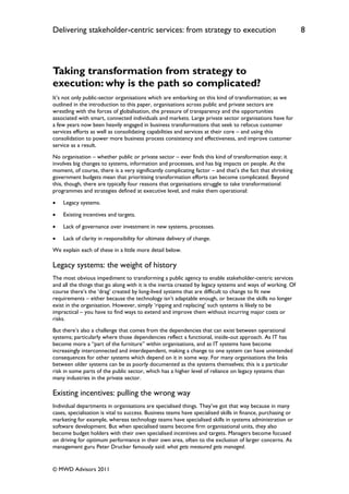 Delivering stakeholder-centric services: from strategy to execution                                           8




Taking transformation from strategy to
execution: why is the path so complicated?
It‟s not only public-sector organisations which are embarking on this kind of transformation; as we
outlined in the introduction to this paper, organisations across public and private sectors are
wrestling with the forces of globalisation, the pressure of transparency and the opportunities
associated with smart, connected individuals and markets. Large private sector organisations have for
a few years now been heavily engaged in business transformations that seek to refocus customer
services efforts as well as consolidating capabilities and services at their core – and using this
consolidation to power more business process consistency and effectiveness, and improve customer
service as a result.
No organisation – whether public or private sector – ever finds this kind of transformation easy; it
involves big changes to systems, information and processes, and has big impacts on people. At the
moment, of course, there is a very significantly complicating factor – and that‟s the fact that shrinking
government budgets mean that prioritising transformation efforts can become complicated. Beyond
this, though, there are typically four reasons that organisations struggle to take transformational
programmes and strategies defined at executive level, and make them operational:

   Legacy systems.

   Existing incentives and targets.

   Lack of governance over investment in new systems, processes.

   Lack of clarity in responsibility for ultimate delivery of change.
We explain each of these in a little more detail below.

Legacy systems: the weight of history
The most obvious impediment to transforming a public agency to enable stakeholder-centric services
and all the things that go along with it is the inertia created by legacy systems and ways of working. Of
course there‟s the „drag‟ created by long-lived systems that are difficult to change to fit new
requirements – either because the technology isn‟t adaptable enough, or because the skills no longer
exist in the organisation. However, simply „ripping and replacing‟ such systems is likely to be
impractical – you have to find ways to extend and improve them without incurring major costs or
risks.
But there‟s also a challenge that comes from the dependencies that can exist between operational
systems; particularly where those dependencies reflect a functional, inside-out approach. As IT has
become more a “part of the furniture” within organisations, and as IT systems have become
increasingly interconnected and interdependent, making a change to one system can have unintended
consequences for other systems which depend on it in some way. For many organisations the links
between older systems can be as poorly documented as the systems themselves; this is a particular
risk in some parts of the public sector, which has a higher level of reliance on legacy systems than
many industries in the private sector.

Existing incentives: pulling the wrong way
Individual departments in organisations are specialised things. They‟ve got that way because in many
cases, specialisation is vital to success. Business teams have specialised skills in finance, purchasing or
marketing for example, whereas technology teams have specialised skills in systems administration or
software development. But when specialised teams become firm organisational units, they also
become budget holders with their own specialised incentives and targets. Managers become focused
on driving for optimum performance in their own area, often to the exclusion of larger concerns. As
management guru Peter Drucker famously said: what gets measured gets managed.


© MWD Advisors 2011
 