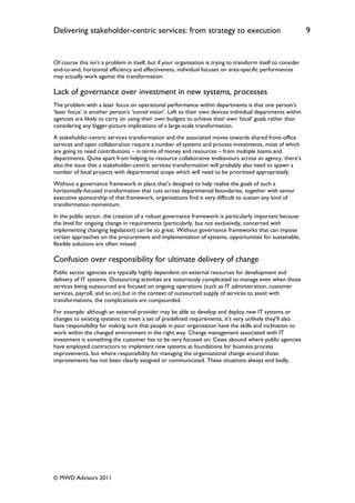 Delivering stakeholder-centric services: from strategy to execution                                            9


Of course this isn‟t a problem in itself, but if your organisation is trying to transform itself to consider
end-to-end, horizontal efficiency and effectiveness, individual focuses on area-specific performances
may actually work against the transformation.

Lack of governance over investment in new systems, processes
The problem with a laser focus on operational performance within departments is that one person‟s
„laser focus‟ is another person‟s „tunnel vision‟. Left to their own devices individual departments within
agencies are likely to carry on using their own budgets to achieve their own „local‟ goals rather than
considering any bigger-picture implications of a large-scale transformation.
A stakeholder-centric services transformation and the associated moves towards shared front-office
services and open collaboration require a number of systems and process investments, most of which
are going to need contributions – in terms of money and resources – from multiple teams and
departments. Quite apart from helping to resource collaborative endeavours across an agency, there‟s
also the issue that a stakeholder-centric services transformation will probably also need to spawn a
number of local projects with departmental scope which will need to be prioritised appropriately.
Without a governance framework in place that‟s designed to help realise the goals of such a
horizontally-focused transformation that cuts across departmental boundaries, together with senior
executive sponsorship of that framework, organisations find it very difficult to sustain any kind of
transformation momentum.
In the public sector, the creation of a robust governance framework is particularly important because
the level for ongoing change in requirements (particularly, but not exclusively, concerned with
implementing changing legislation) can be so great. Without governance frameworks that can impose
certain approaches on the procurement and implementation of systems, opportunities for sustainable,
flexible solutions are often missed.

Confusion over responsibility for ultimate delivery of change
Public sector agencies are typically highly dependent on external resources for development and
delivery of IT systems. Outsourcing activities are notoriously complicated to manage even when those
services being outsourced are focused on ongoing operations (such as IT administration, customer
services, payroll, and so on) but in the context of outsourced supply of services to assist with
transformations, the complications are compounded.
For example: although an external provider may be able to develop and deploy new IT systems or
changes to existing systems to meet a set of predefined requirements, it‟s very unlikely they‟ll also
have responsibility for making sure that people in your organisation have the skills and inclination to
work within the changed environment in the right way. Change management associated with IT
investment is something the customer has to be very focused on. Cases abound where public agencies
have employed contractors to implement new systems as foundations for business process
improvements, but where responsibility for managing the organisational change around those
improvements has not been clearly assigned or communicated. These situations always end badly.




© MWD Advisors 2011
 