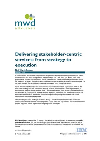 mwd
advisors




Delivering stakeholder-centric
services: from strategy to
execution
Neil Ward-Dutton
February 2011
In today‟s world, stakeholders‟ expectations of openness, responsiveness and personalisation are far
more informed and more stringent than they were even just a few years ago. At the same time
governments‟ interest in public-private sector collaborations has become more pronounced, and so
the networks of players required to work together in order to deliver services are more complex. To
cap it all, business and technology are also becoming ever more tightly intertwined.
To be efficient and effective in this environment – to meet stakeholders‟ expectations while at the
same time working with the constraints of tough financial environments – public agencies have to
focus on how they can deliver services from a stakeholder-centric point of view (in some territories
this is known as „citizen-centric‟ service delivery). Agencies have to use this perspective to drive the
end-to-end integration of operations and the sharing of underpinning capabilities across teams,
departments, and sometimes agencies.
This report lays out the challenges that arise during a transformation to stakeholder-centric or
citizen-centric service delivery, and highlights the crucial roles that key business and IT capabilities will
play for any public sector organisation navigating those challenges.




MWD Advisors is a specialist IT advisory firm which focuses exclusively on issues concerning IT-
business alignment. We use our significant industry experience, acknowledged expertise, and a
flexible approach to advise businesses on IT architecture, integration, management, organisation and
culture.

www.mwdadvisors.com

© MWD Advisors 2011                                                   This paper has been sponsored by IBM
 