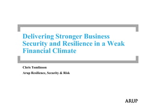 Delivering Stronger Business
Security and Resilience in a Weak
Financial Climate
Chris Tomlinson
Arup Resilience, Security & Risk
 