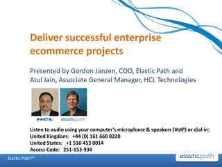 Deliver successful enterprise ecommerce projects Presented by Gordon Janzen, COO, Elastic Path and  Atul Jain, Associate General Manager, HCL Technologies Listen to audio using your computer’s microphone & speakers (VoIP) or dial in: United Kingdom:   +44 (0) 161 660 8220  United States:   +1 516 453 0014  Access Code:   251-153-934  