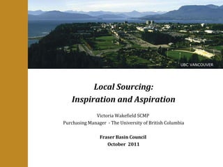 Local Sourcing: Inspiration and Aspiration Victoria Wakefield SCMP  Purchasing Manager  - The University of British Columbia Fraser Basin Council  October  2011 UBC VANCOUVER 