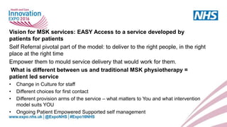 Vision for MSK services: EASY Access to a service developed by
patients for patients
Self Referral pivotal part of the model: to deliver to the right people, in the right
place at the right time
Empower them to mould service delivery that would work for them.
What is different between us and traditional MSK physiotherapy =
patient led service
• Change in Culture for staff
• Different choices for first contact
• Different provision arms of the service – what matters to You and what intervention
model suits YOU
• Ongoing Patient Empowered Supported self management
 