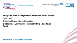 Integrated Falls Management & Fracture Liaison Service
Sept 2016
Christina Heaton, Nurse Consultant
Bridgewater Community Healthcare NHS Foundation
Trust
 