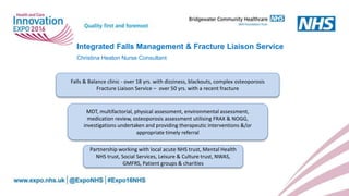 Integrated Falls Management & Fracture Liaison Service
Christina Heaton Nurse Consultant
Falls & Balance clinic - over 18 yrs. with dizziness, blackouts, complex osteoporosis
Fracture Liaison Service – over 50 yrs. with a recent fracture
MDT, multifactorial, physical assessment, environmental assessment,
medication review, osteoporosis assessment utilising FRAX & NOGG,
investigations undertaken and providing therapeutic interventions &/or
appropriate timely referral
Partnership working with local acute NHS trust, Mental Health
NHS trust, Social Services, Leisure & Culture trust, NWAS,
GMFRS, Patient groups & charities
 
