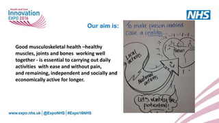 Good musculoskeletal health –healthy
muscles, joints and bones working well
together - is essential to carrying out daily
activities with ease and without pain,
and remaining, independent and socially and
economically active for longer.
Our aim is:
 