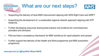What are our next steps?
• Supporting the delivery of local MSK improvement aligning with NHS Right Care and GIRFT
• Supporting the development of a sustainable regional network approach aligning with STP
footprints
• Further developing resources sharing best practice and evidence for commissioners,
providers and clinicians
• Pilot and test a competency framework for MSK workforce for rapid adoption and spread
• Further support the delivery of the Health and Work programme and MSK prevention
programme
 