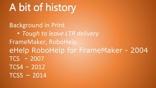 A bit of history
Background in Print
• Tough to leave LTR delivery
FrameMaker, RoboHelp
eHelp RoboHelp for FrameMaker - 2004
TCS - 2007
TCS4 - 2012
TCS5 – 2014
 
