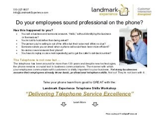 513-227-9037
Info@LandmarkExperience.com



  Do your employees sound professional on the phone?
Has this happened to you?
  ●   You call a business and someone answers, “Hello,” without identifying the business
      or themselves?
  ●   You’re told to hold rather than being asked?
  ●   The person you’re calling is out of the office but their voice mail offers no clue?
  ●   Someone sends you an email when a phone call would have been more efficient?
  ●   So-and-so never answers their phone?
  ●   You have to replay a voice mail repeatedly just to get the caller’s call-back number?

The Telephone is not new but ...
The telephone has been around for more than 130 years and despite new technologies,
the phone remains a crucial tool in business communications. The manner with which
your employees communicate with customers is vitally important to your business. Yet many businesses
assume their employees already know basic, professional telephone skills. Not so! They're not born with it.


                          Take your phone team from good to GREAT with the:
                          Landmark Experience Telephone Skills Workshop
         “Delivering Telephone Service Excellence”
                                                       Learn More



                                                                                     Photo courtesy of FreeDigitalPhotos.net
 