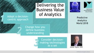@jamet123 #decisionmgt © 2018 Decision Management Solutions
James Taylor, CEO
Delivering the
Business Value
of Analytics
Predictive
Analytics
World 2018
Change how you
define business
understanding
Adopt a decision-
centric approach
Consider decision-
making technologies
as a set
 