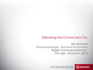 Delivering the Connected City
Eric Simmons
General Manager, Machine-­to-­Machine
Rogers Communications Inc.
City Age: October 9, 2013

1

 