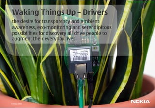 http://www.botanicalls.com




Waking Things Up – Drivers
the desire for transparency and ambient
awareness, eco-monitoring and serendipitous
possibilities for discovery all drive people to
augment their everyday lives




© Nokia 2009
 