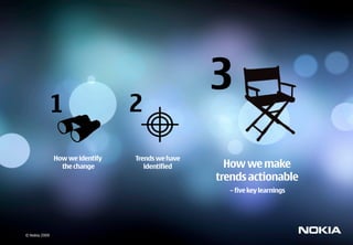 3
               1                 2

               How we identify   Trends we have
                 the change         identified      How we make
                                                  trends actionable
                                                    – five key learnings




© Nokia 2009
 