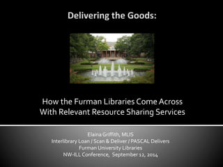 How the Furman Libraries Come Across 
With Relevant Resource Sharing Services 
Elaina Griffith, MLIS 
Interlibrary Loan / Scan & Deliver / PASCAL Delivers 
Furman University Libraries 
NW-ILL Conference, September 12, 2014 
 