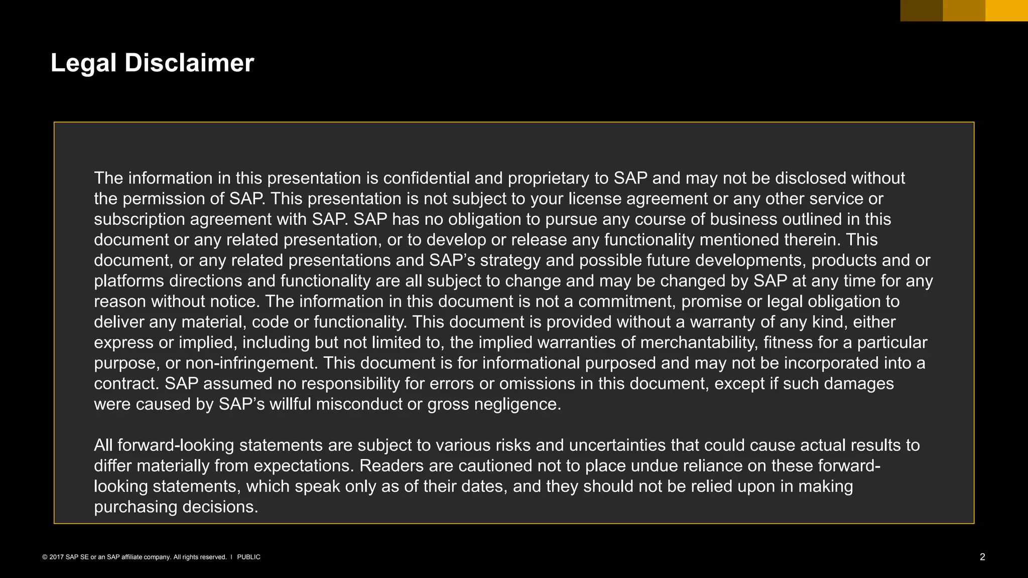 2PUBLIC© 2017 SAP SE or an SAP affiliate company. All rights reserved. ǀ
Legal Disclaimer
The information in this presentation is confidential and proprietary to SAP and may not be disclosed without
the permission of SAP. This presentation is not subject to your license agreement or any other service or
subscription agreement with SAP. SAP has no obligation to pursue any course of business outlined in this
document or any related presentation, or to develop or release any functionality mentioned therein. This
document, or any related presentations and SAP’s strategy and possible future developments, products and or
platforms directions and functionality are all subject to change and may be changed by SAP at any time for any
reason without notice. The information in this document is not a commitment, promise or legal obligation to
deliver any material, code or functionality. This document is provided without a warranty of any kind, either
express or implied, including but not limited to, the implied warranties of merchantability, fitness for a particular
purpose, or non-infringement. This document is for informational purposed and may not be incorporated into a
contract. SAP assumed no responsibility for errors or omissions in this document, except if such damages
were caused by SAP’s willful misconduct or gross negligence.
All forward-looking statements are subject to various risks and uncertainties that could cause actual results to
differ materially from expectations. Readers are cautioned not to place undue reliance on these forward-
looking statements, which speak only as of their dates, and they should not be relied upon in making
purchasing decisions.
 