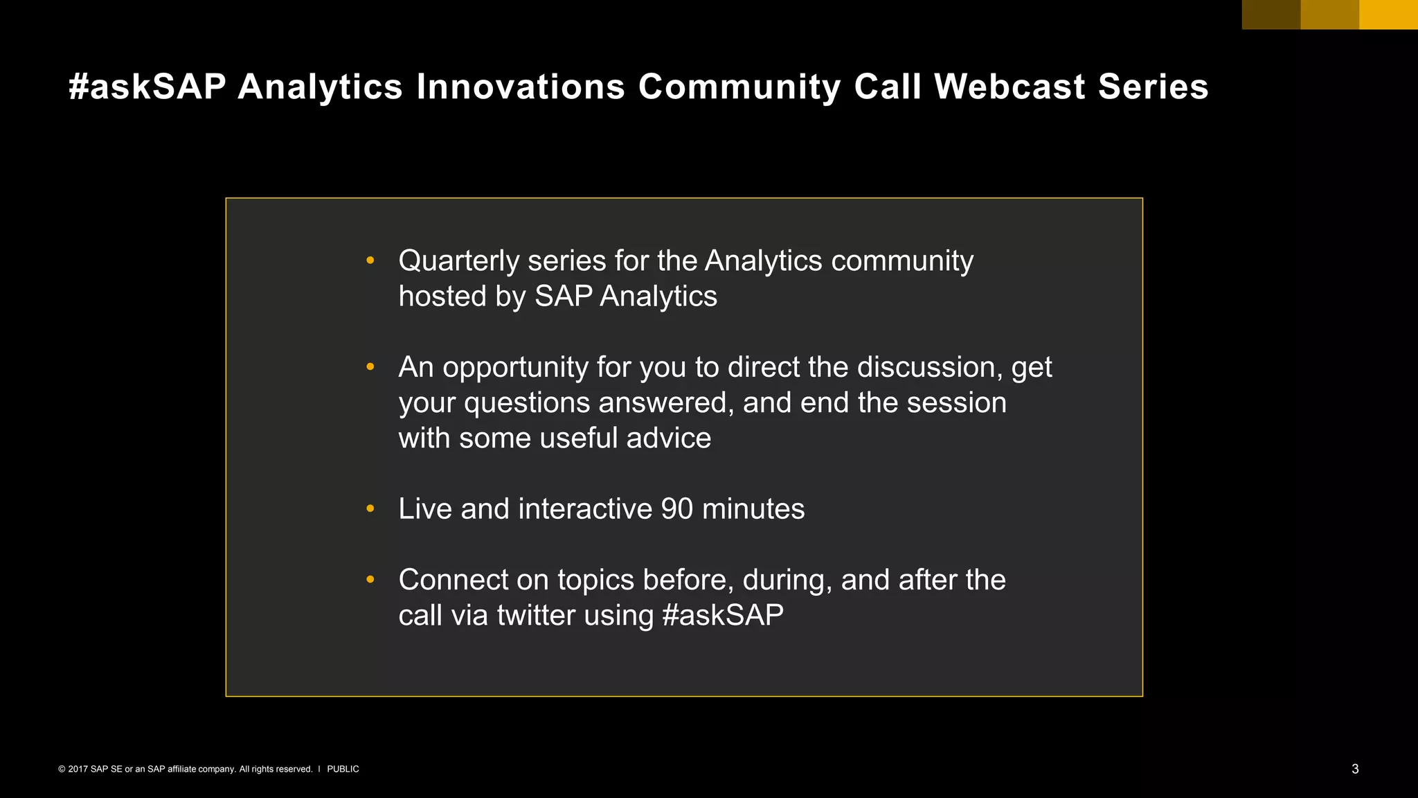 3PUBLIC© 2017 SAP SE or an SAP affiliate company. All rights reserved. ǀ
#askSAP Analytics Innovations Community Call Webcast Series
• Quarterly series for the Analytics community
hosted by SAP Analytics
• An opportunity for you to direct the discussion, get
your questions answered, and end the session
with some useful advice
• Live and interactive 90 minutes
• Connect on topics before, during, and after the
call via twitter using #askSAP
 