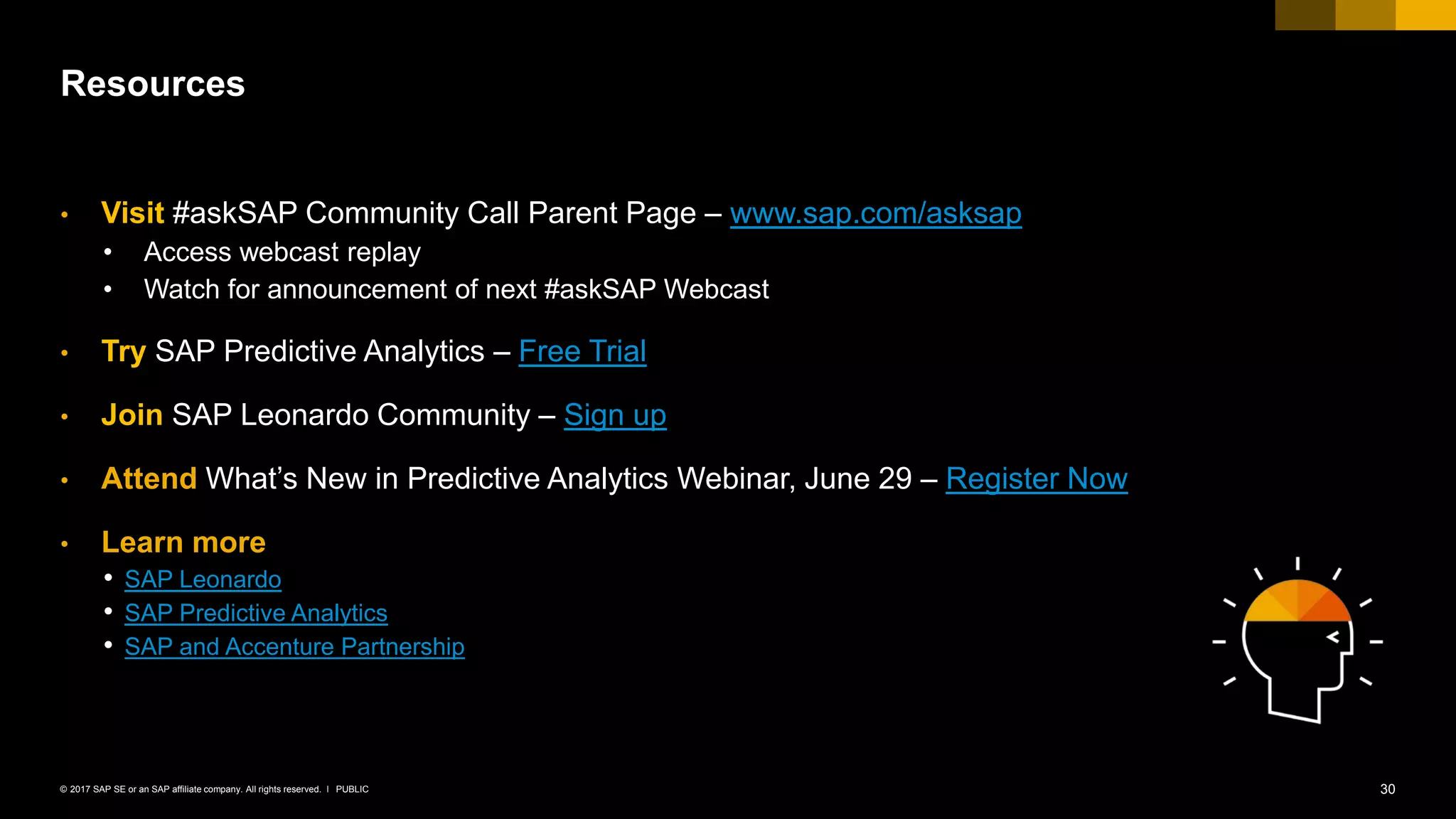 30PUBLIC© 2017 SAP SE or an SAP affiliate company. All rights reserved. ǀ
• Visit #askSAP Community Call Parent Page – www.sap.com/asksap
• Access webcast replay –
• Watch for announcement of next #askSAP Webcast by June 20)
• Try SAP Predictive Analytics – Free Trial
• Join SAP Leonardo Community – Sign up
• Attend What’s New in Predictive Analytics Webinar, June 29 – Register Now
• Learn more
• SAP Leonardo
• SAP Predictive Analytics
• SAP and Accenture Partnership
Resources
 