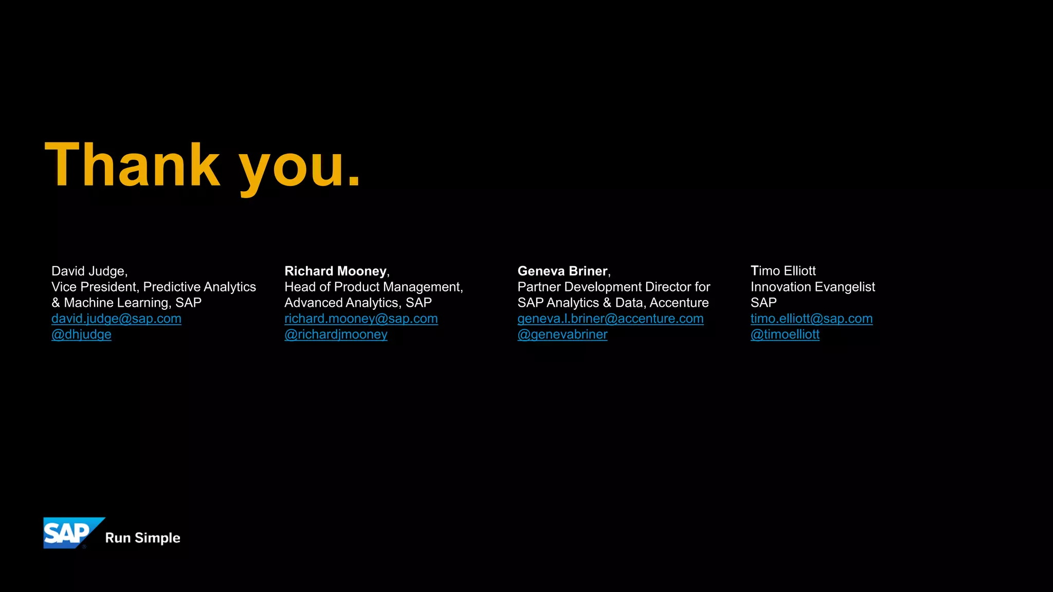 Thank you.
David Judge,
Vice President, Predictive Analytics
& Machine Learning, SAP
david.judge@sap.com
@dhjudge
Richard Mooney,
Head of Product Management,
Advanced Analytics, SAP
richard.mooney@sap.com
@richardjmooney
Geneva Briner,
Partner Development Director for
SAP Analytics & Data, Accenture
geneva.l.briner@accenture.com
@genevabriner
Timo Elliott
Innovation Evangelist
SAP
timo.elliott@sap.com
@timoelliott
 