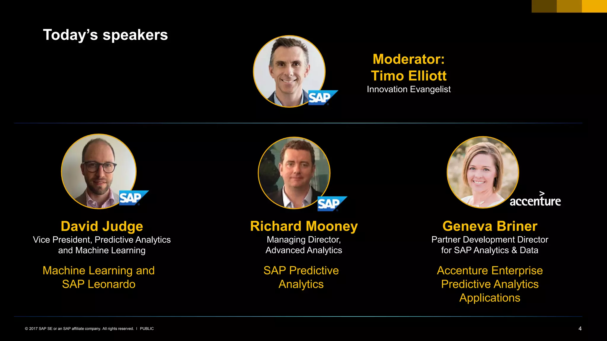 4PUBLIC© 2017 SAP SE or an SAP affiliate company. All rights reserved. ǀ
Today’s speakers
Moderator:
Timo Elliott
Innovation Evangelist
David Judge
Vice President, Predictive Analytics
and Machine Learning
Richard Mooney
Managing Director,
Advanced Analytics
Machine Learning and
SAP Leonardo
SAP Predictive
Analytics
Geneva Briner
Partner Development Director
for SAP Analytics & Data
Accenture Enterprise
Predictive Analytics
Applications
 