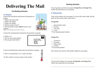 Delivering The Mail
Pre-Reading Activities
A: Pictures
Look at the first picture and answer the questions in
groups.
1. What is the man's job?
2. What is he doing?
3. What is he riding?
4. Which country is he in?
5. How do postal workers deliver mail in your
country?
(deliver - take something to the place where it must go.)
Look at the second picture and answer the questions in groups.
6. What is it?
7. Do you write many letters?
8. Do you get many letters?
Look at the third picture and answer the questions in groups.
9. This is a thermometer. Is it a cold or hot day?
10. How cold is it in your country in the winter?
Reading Activities
You are going to get into two groups: Group One and Group Two.
Follow the instructions for your group.
A: Sequencing
Look at the sentence for your group. It is not in the correct order. Put the
parts into the correct order. (start with 1):
Group One
___ did not deliver mail
___ because
___ very cold.
___ it was
1 Ten Canadian postal workers
Group Two
___ scooters to
___ are using
___ deliver mail
___ in Paris.
1 Ten French postmen
Now check your answers with another student in your group.
You are still working in two groups: Group One and Group Two.
Follow the instructions for your group.
 