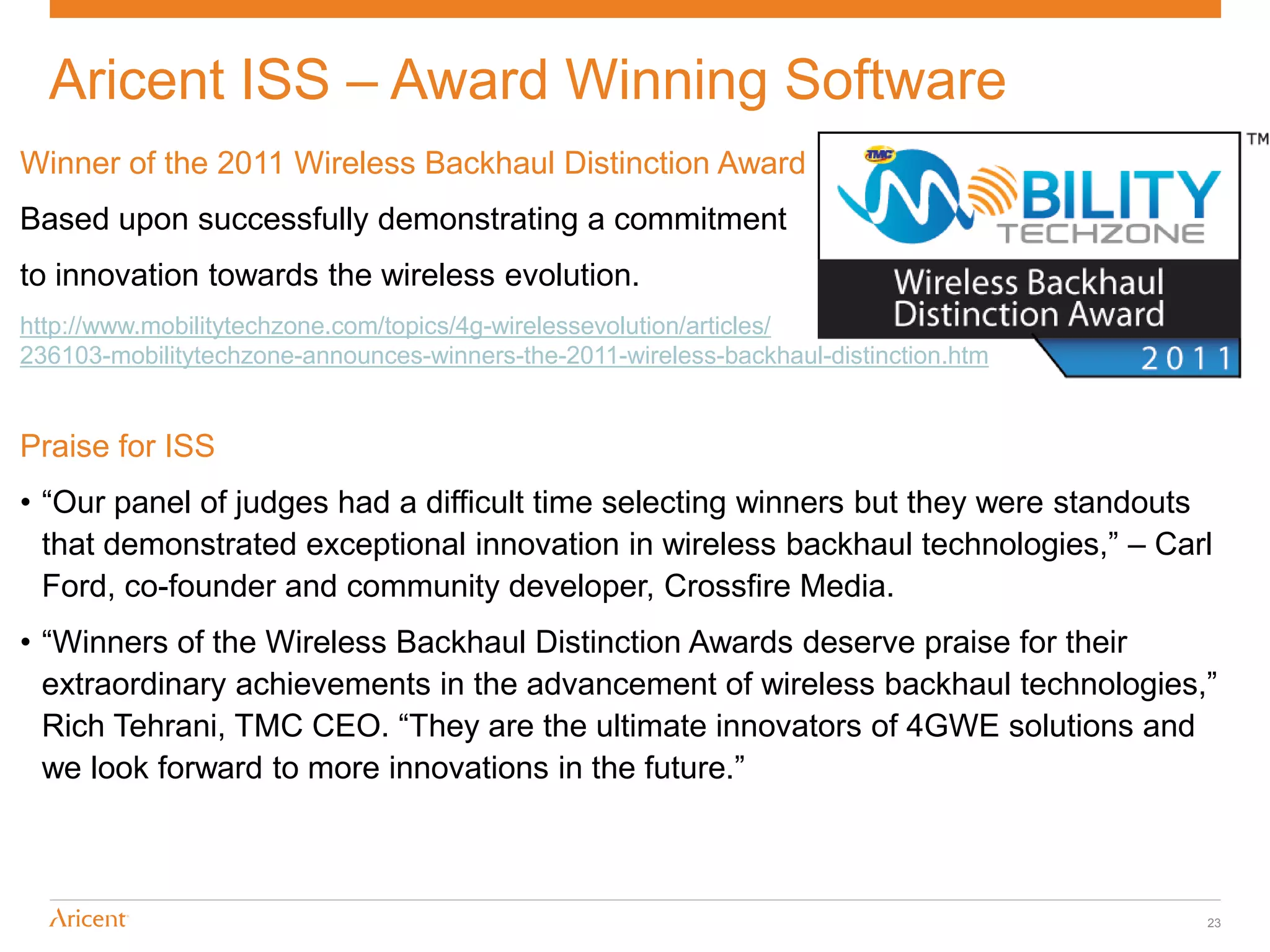 Aricent ISS – Award Winning Software
Winner of the 2011 Wireless Backhaul Distinction Award
Based upon successfully demonstrating a commitment
to innovation towards the wireless evolution.
http://www.mobilitytechzone.com/topics/4g-wirelessevolution/articles/
236103-mobilitytechzone-announces-winners-the-2011-wireless-backhaul-distinction.htm


Praise for ISS
• “Our panel of judges had a difficult time selecting winners but they were standouts
  that demonstrated exceptional innovation in wireless backhaul technologies,” – Carl
  Ford, co-founder and community developer, Crossfire Media.
• “Winners of the Wireless Backhaul Distinction Awards deserve praise for their
  extraordinary achievements in the advancement of wireless backhaul technologies,”
  Rich Tehrani, TMC CEO. “They are the ultimate innovators of 4GWE solutions and
  we look forward to more innovations in the future.”



                                                                                       23
 