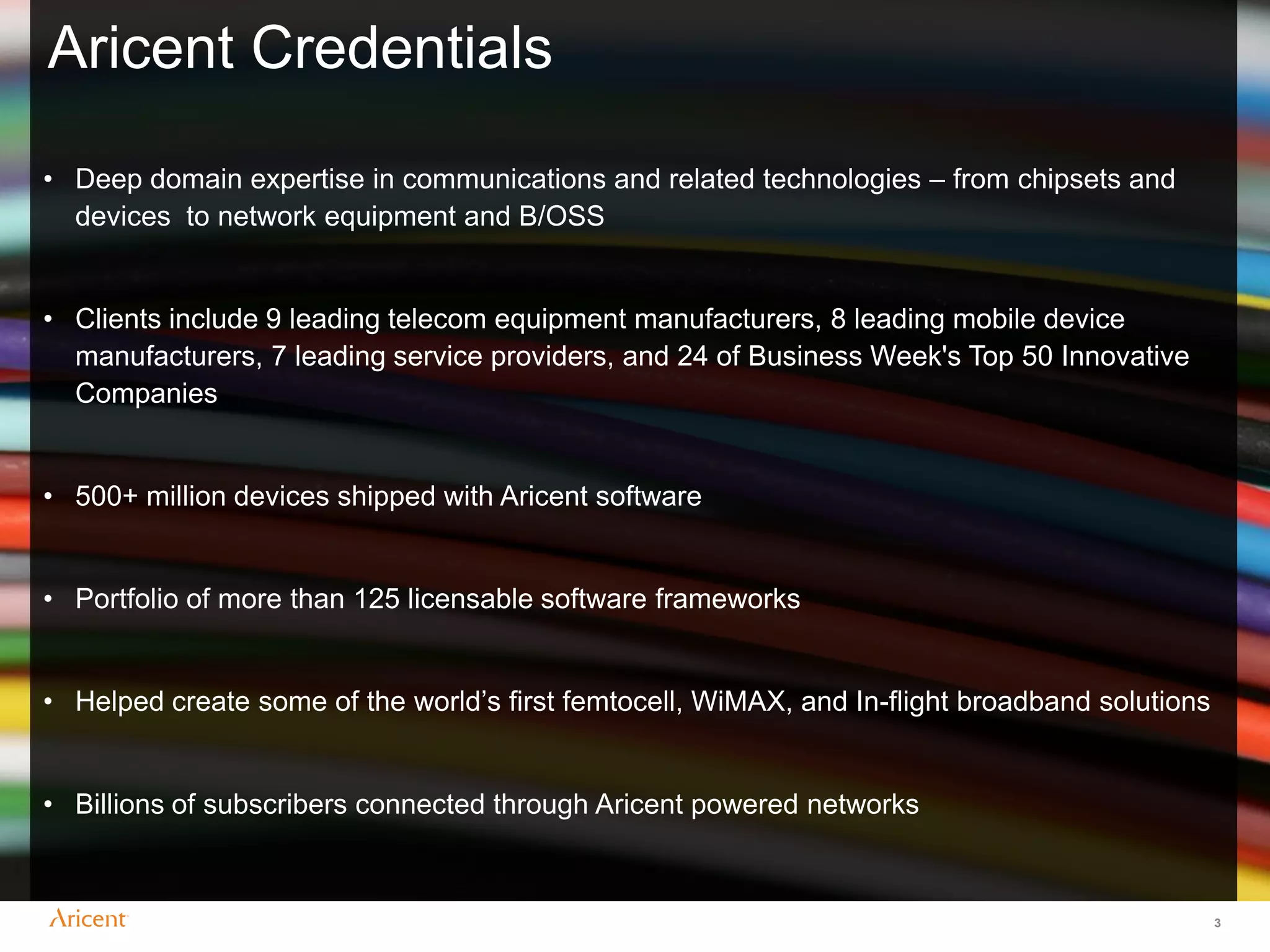 Aricent Credentials

• Deep domain expertise in communications and related technologies – from chipsets and
  devices to network equipment and B/OSS


• Clients include 9 leading telecom equipment manufacturers, 8 leading mobile device
  manufacturers, 7 leading service providers, and 24 of Business Week's Top 50 Innovative
  Companies


• 500+ million devices shipped with Aricent software


• Portfolio of more than 125 licensable software frameworks


• Helped create some of the world‟s first femtocell, WiMAX, and In-flight broadband solutions


• Billions of subscribers connected through Aricent powered networks



                                                                                                3
 