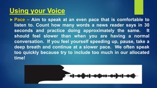 Using your Voice
 Pace – Aim to speak at an even pace that is comfortable to
listen to. Count how many words a news reader says in 30
seconds and practice doing approximately the same. It
should feel slower than when you are having a normal
conversation. If you feel yourself speeding up, pause, take a
deep breath and continue at a slower pace. We often speak
too quickly because try to include too much in our allocated
time!
 