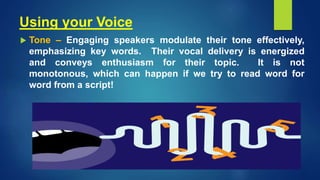 Using your Voice
 Tone – Engaging speakers modulate their tone effectively,
emphasizing key words. Their vocal delivery is energized
and conveys enthusiasm for their topic. It is not
monotonous, which can happen if we try to read word for
word from a script!
 