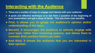 Interacting with the Audience
 There are a number of ways to engage and interact with your audience.
 A quick and effective technique is to ask them a question at the beginning of
your presentation and get a show of hands. This has three main benefits.
 First, it allows you to gauge the audience's opinion and/or
understanding of the topic.
 Second, it encourages the audience to actively engage with
your topic rather than remaining passive, and allows them to
consider their position before you start.
 And third, it shows the audience that you are interested in
their opinion.
 