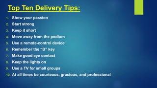 Top Ten Delivery Tips:
1. Show your passion
2. Start strong
3. Keep it short
4. Move away from the podium
5. Use a remote-control device
6. Remember the “B” key
7. Make good eye contact
8. Keep the lights on
9. Use a TV for small groups
10. At all times be courteous, gracious, and professional
 