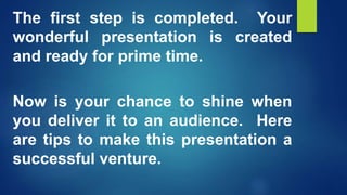 The first step is completed. Your
wonderful presentation is created
and ready for prime time.
Now is your chance to shine when
you deliver it to an audience. Here
are tips to make this presentation a
successful venture.
 