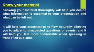 Know your material
Knowing your material thoroughly will help you decide
what information is essential to your presentation and
what can be left out.
It will help your presentation to flow naturally, allowing
you to adjust to unexpected questions or events, and it
will help you feel more comfortable when speaking in
front of an audience.
 