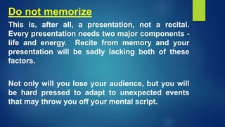 Do not memorize
This is, after all, a presentation, not a recital.
Every presentation needs two major components -
life and energy. Recite from memory and your
presentation will be sadly lacking both of these
factors.
Not only will you lose your audience, but you will
be hard pressed to adapt to unexpected events
that may throw you off your mental script.
 