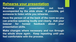 Rehearse your presentation
Rehearse your presentation out loud,
accompanied by the slide show. If possible, get
someone to listen while you rehearse.
Have the person sit at the back of the room so you
can practice speaking loudly and clearly. Ask your
listener for honest feedback about your
presentation skills.
Make changes where necessary and run through
the whole show again. Keep repeating until you
feel comfortable with the process.
 